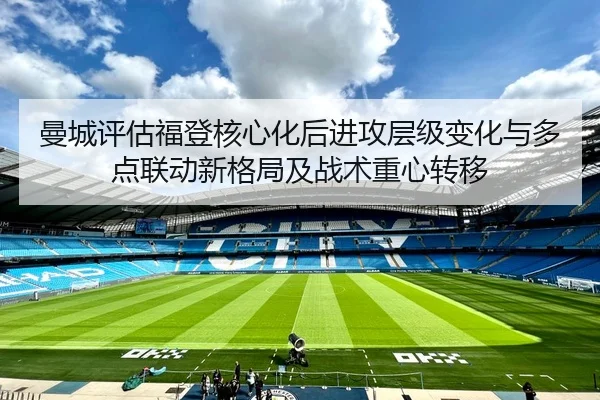 曼城评估福登核心化后进攻层级变化与多点联动新格局及战术重心转移