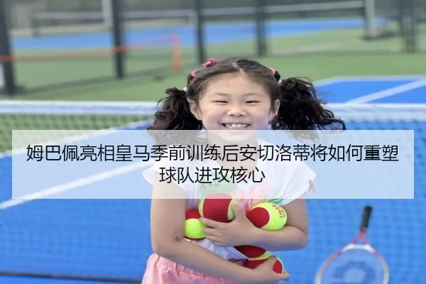 姆巴佩亮相皇马季前训练后安切洛蒂将如何重塑球队进攻核心