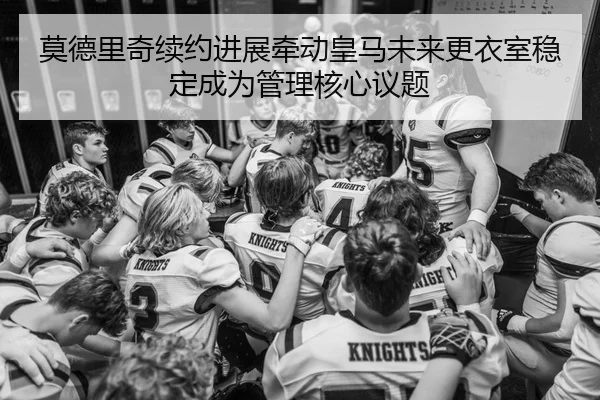 莫德里奇续约进展牵动皇马未来更衣室稳定成为管理核心议题