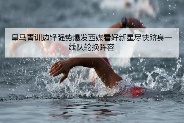 皇马青训边锋强势爆发西媒看好新星尽快跻身一线队轮换阵容